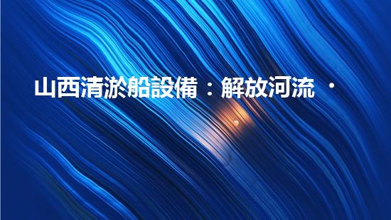 山西清淤船設備：解放河流，重塑水域生態(tài)！